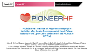 Pioneer-HF Carolina Ortiz Cortés
PIONEER-HF: Initiation of Angiotensin-Neprilysin
Inhibition after Acute .Decompensated Heart Failure:
Results of the Open-Label Extension of the PIONEER-
HF Trial
Adam D. DeVore,1 Eugene Braunwald,2 David A. Morrow,2 Carol I. Duffy,3 Andrew P. Ambrosy,4 Kevin McCague,3 Ricardo
Rocha3 and Eric J. Velazquez5 for the PIONEER-HF Investigators
1Duke University and DCRI, Durham, NC; 2Harvard University and Brigham and Women's Hosp, Boston, MA; 3Novartis
Pharmaceuticals Corp, East Hanover, NJ; 4The Permanente Medical Group/Kaiser Permanente, Oakland, CA; 5Yale University
School of Medicine, New Haven, CT
 