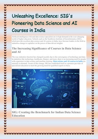 Artificial intelligence (AI) and data science specialists are in high demand in the ever-changing
world of higher education. Schools such as the Symbiosis Institute of Geoinformatics (SIG),
which provide excellent data science and AI courses in India, have become leaders in the field as
industries change to capitalize on the power of data-driven insights.
The Increasing Significance of Courses in Data Science
and AI
The way industries function has changed recently due to the convergence of technology and data.
In industries like technology, healthcare, finance, and more, there is an increasing need for people
with experience in data science and machine learning. Data science and AI courses in India are
naturally in demand. Aware of this change, SIG has established itself as a premier provider of
specialized education to meet the growing need for qualified experts in these.
SIG: Creating the Benchmark for Indian Data Science
Education
 