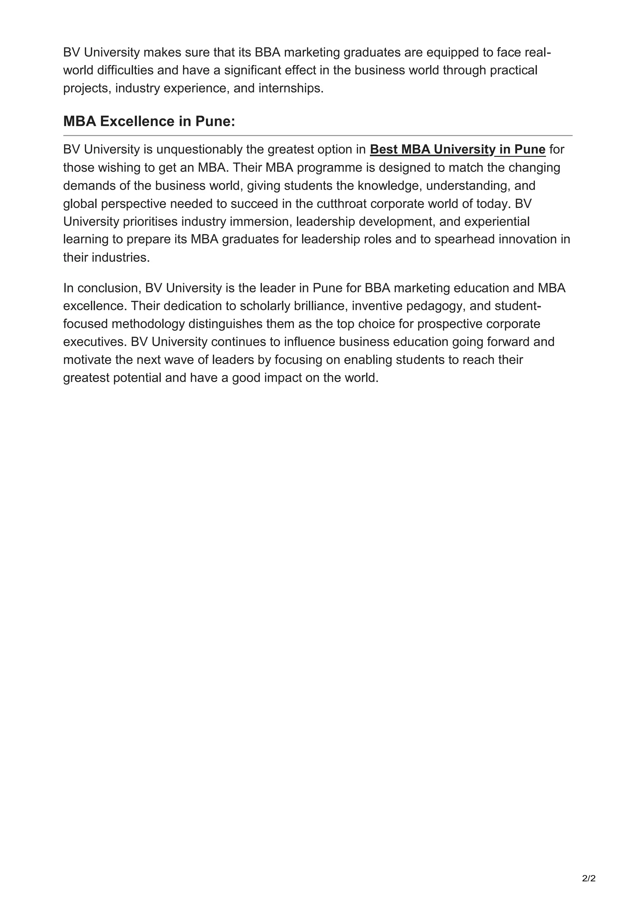 2/2
BV University makes sure that its BBA marketing graduates are equipped to face real-
world difficulties and have a significant effect in the business world through practical
projects, industry experience, and internships.
MBA Excellence in Pune:
BV University is unquestionably the greatest option in Best MBA University in Pune for
those wishing to get an MBA. Their MBA programme is designed to match the changing
demands of the business world, giving students the knowledge, understanding, and
global perspective needed to succeed in the cutthroat corporate world of today. BV
University prioritises industry immersion, leadership development, and experiential
learning to prepare its MBA graduates for leadership roles and to spearhead innovation in
their industries.
In conclusion, BV University is the leader in Pune for BBA marketing education and MBA
excellence. Their dedication to scholarly brilliance, inventive pedagogy, and student-
focused methodology distinguishes them as the top choice for prospective corporate
executives. BV University continues to influence business education going forward and
motivate the next wave of leaders by focusing on enabling students to reach their
greatest potential and have a good impact on the world.
 
