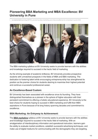 1/2
ai.memorial/read-blog/39729_pioneering-bba-marketing-and-mba-excellence-bv-university-in-pune.html
Pioneering BBA Marketing and MBA Excellence: BV
University in Pune
The BBA marketing syllabus at BV University seeks to provide learners with the abilities
and knowledge required to succeed in the hectic field of marketing.
As the shining example of academic brilliance, BV University provides prospective
students with unmatched prospects in the fields of MBA and BBA marketing. The
dedication to fostering talent while encouraging entrepreneurship has strengthened its
position as the premier choice for students desiring to maximise their highest potential
and continue a successful professional career.
An Excellence-Based Custom:
BV University has been associated with excellence since its founding. They have
distinguished themselves as a pioneer in the sphere of higher education with their
persistent commitment to offering a holistic educational experience. BV University is the
best choice for students hoping to succeed in BBA marketing and fulfill their MBA
aspirations in Pune because of its long history spanning decades and commitment to
excellence.
BBA Marketing: An Entryway to Achievement:
The BBA marketing syllabus at BV University seeks to provide learners with the abilities
and knowledge required to succeed in the hectic field of marketing. With an
amalgamation of interdisciplinary information and operational instruction, learners gain
the ability to evaluate market conditions, establish successful advertising techniques, and
make use of digital mediums for communicating with the demographic they are targeting.
 