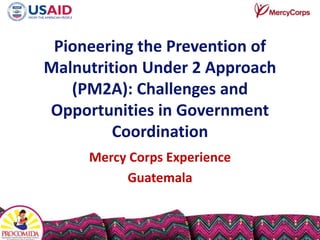 Pioneering the Prevention of
Malnutrition Under 2 Approach
(PM2A): Challenges and
Opportunities in Government
Coordination
Mercy Corps Experience
Guatemala
 