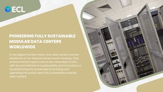 PIONEERING FULLY SUSTAINABLE
MODULAR DATA CENTERS
WORLDWIDE
In the digital transformation era, data centers are the
backbone of our interconnected world. However, their
environmental impact cannot be overlooked. ECLDC,
with its commitment to sustainability and innovation, is
revolutionizing this landscape by building and
operating the world's best fully sustainable modular
data centers.
 