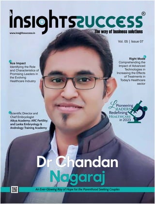 www.insightssuccess.in
Dr Chandan
Nagaraj
An Ever-Glowing Ray of Hope for the Parenthood Seeking Couples
Scientific Director and
Chief Embryologist
Aikya Academy; ARC Fertility;
and Lanka Embryology &
Andrology Training Academy
Right Mode
Comprehending the
Impact of Advanced
Technologies in
Increasing the Effects
of Treatments in
Today's Healthcare
sector
Pioneering
eaders
Redefining
Healthcare
in 2023
L
Vol. 05 | Issue 07
Ace Impact
Identifying the Role
and Characteristics of
Promising Leaders in
the Evolving
Healthcare Industry
 