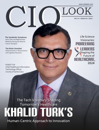 The Symbio c Symphony
Stem Cells and Regenera ve
Medicine Paving the Way for
Future Therapies
VOL 01 I ISSUE 02 I 2024
The Tech Visionary Shaping
Tomorrow’s Healthcare
Khalid Turk’s
Human-Centric Approach to Innovation
Life Science
Visionaries:
Pioneering
Leaders
Shaping the
Future of
Healthcare,
2024
Khalid Turk
Chief Healthcare Information
Technology Ofﬁcer
County of Santa Clara
The Brain Unveiled
Advancements in Neuroscience
and Cogni ve Research
 