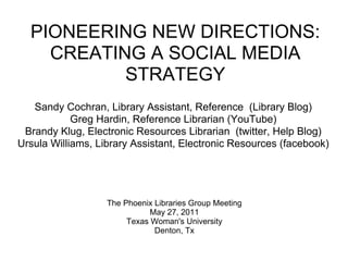 PIONEERING NEW DIRECTIONS:
    CREATING A SOCIAL MEDIA
           STRATEGY
   Sandy Cochran, Library Assistant, Reference (Library Blog)
            Greg Hardin, Reference Librarian (YouTube)
 Brandy Klug, Electronic Resources Librarian (twitter, Help Blog)
Ursula Williams, Library Assistant, Electronic Resources (facebook)




                   The Phoenix Libraries Group Meeting
                              May 27, 2011
                        Texas Woman's University
                               Denton, Tx
 