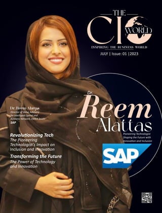 JULY | Issue: 01 |2023
THE
CI
INSPIRING THE BUSINESS WORLD
Reem
Alattas
Pioneering Technologist
Shaping the Future with
Innova on and Inclusion
Dr.
Director of Value Advisory
for Intelligent Spend and
Business Network, EMEA South
SAP
Revolu onizing Tech
The Pioneering
Technologist's Impact on
Inclusion and Innova on
Transforming the Future
The Power of Technology
and Innova on
 
