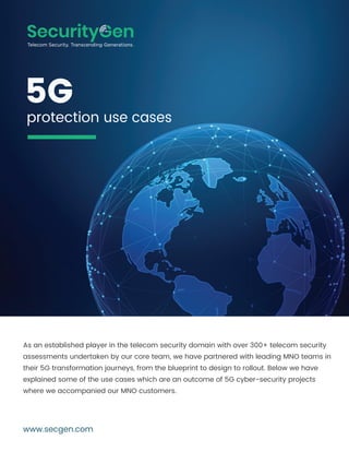 As an established player in the telecom security domain with over 300+ telecom security
assessments undertaken by our core team, we have partnered with leading MNO teams in
their 5G transformation journeys, from the blueprint to design to rollout. Below we have
explained some of the use cases which are an outcome of 5G cyber-security projects
where we accompanied our MNO customers.
www.secgen.com
5G
protection use cases
 