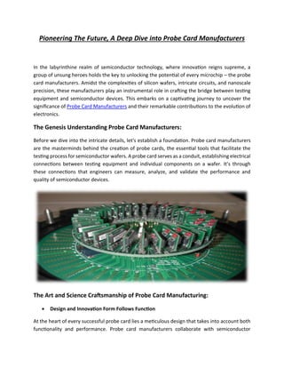 Pioneering The Future, A Deep Dive into Probe Card Manufacturers
In the labyrinthine realm of semiconductor technology, where innovation reigns supreme, a
group of unsung heroes holds the key to unlocking the potential of every microchip – the probe
card manufacturers. Amidst the complexities of silicon wafers, intricate circuits, and nanoscale
precision, these manufacturers play an instrumental role in crafting the bridge between testing
equipment and semiconductor devices. This embarks on a captivating journey to uncover the
significance of Probe Card Manufacturers and their remarkable contributions to the evolution of
electronics.
The Genesis Understanding Probe Card Manufacturers:
Before we dive into the intricate details, let's establish a foundation. Probe card manufacturers
are the masterminds behind the creation of probe cards, the essential tools that facilitate the
testing process for semiconductor wafers. A probe card serves as a conduit, establishing electrical
connections between testing equipment and individual components on a wafer. It's through
these connections that engineers can measure, analyze, and validate the performance and
quality of semiconductor devices.
The Art and Science Craftsmanship of Probe Card Manufacturing:
• Design and Innovation Form Follows Function
At the heart of every successful probe card lies a meticulous design that takes into account both
functionality and performance. Probe card manufacturers collaborate with semiconductor
 