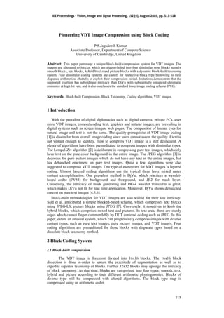 IEE Proceedings - Vision, Image and Signal Processing, 152 (4), August 2005, pp. 513-518
513
Pioneering VDT Image Compression using Block Coding
P.S.Jagadeesh Kumar
Associate Professor, Department of Compute Science
University of Cambridge, United Kingdom
Abstract: This paper patronage a unique block-built compression system for VDT images. The
images are alienated to blocks, which are pigeon-holed into four dissimilar type blocks namely
smooth blocks, text blocks, hybrid blocks and picture blocks with a dynamic block-built taxonomy
system. Four dissimilar coding systems are castoff for respective block type bestowing to their
disparate arithmetical chattels; to exploit their compression recital. Imitations demonstrate that the
suggested exertion has subordinate intricacy than DjVu with substantially enhanced chromatic
eminence at high bit rate, and it also outclasses the standard lossy image coding scheme JPEG.
Keywords: Block-built Compression, Block Taxonomy, Coding algorithms, VDT images.
1 Introduction
With the prevalent of digital diplomacies such as digital cameras, private PCs, ever
more VDT images, comprehending text, graphics and natural images, are prevailing in
digital systems such as screen images, web pages. The compassion of human eyes for
natural image and text is not the same. The quality prerequisite of VDT image coding
[1] is dissimilar from overall image coding since users cannot assent the quality if text is
not vibrant enough to identify. How to compress VDT image is a stiff delinquent. A
plenty of algorithms have been premeditated to compress images with dissimilar types.
The Lempel-Ziv algorithm [2] is deliberate in compressing pure text images, which only
have text on the pure color background in the entire image. The JPEG algorithm [3] is
decorous for pure picture images which do not have any text in the entire images, but
has debauched enactment on pure text images. Quite a few algorithms were also
suggested to compress VDT images. One type of maneuvers for VDT images is layered
coding. Utmost layered coding algorithms use the typical three layer mixed raster
content exemplification. One prevalent method is DjVu, which practices a wavelet-
based codec (IW44) for background and foreground, and JB2 for mask layer.
Conversely, the intricacy of mask generating and IW44 wavelet transform is great,
which makes DjVu not fit for real time application. Moreover, DjVu shows debauched
concert on pure text images [4,5,6].
Block-built methodologies for VDT images are also willful for their low intricacy.
Said et al. anticipated a simple blocked-based scheme, which compresses text blocks
using JPEG-LS, picture blocks using JPEG [7]. Conversely, it nosedives to knob the
hybrid blocks, which comprises mixed text and pictures. In text area, there are sturdy
edges which cannot finger commendably by DCT centered coding such as JPEG. In this
paper, extant an unusual system, which can progressively compress images with diverse
content types, such as pure text images, pure picture images, and VDT images. Four
coding algorithms are premeditated for those blocks with disparate types based on a
dissolute block taxonomy method.
2 Block Coding System
2.1 Block-built compression
The VDT image is foremost divided into 16x16 blocks. The 16x16 block
dissection is done in-order to upturn the exactitude of segmentation as well as to
expedite superior taxonomy of blocks. Further 32x32 blocks may upsurge the intricacy
of block taxonomy. At that time, blocks are categorized into four types: smooth, text,
hybrid and picture according to their different arithmetic physiognomies. Blocks of
diverse type will be compressed with altered algorithms. The block type map is
compressed using an arithmetic coder.
 