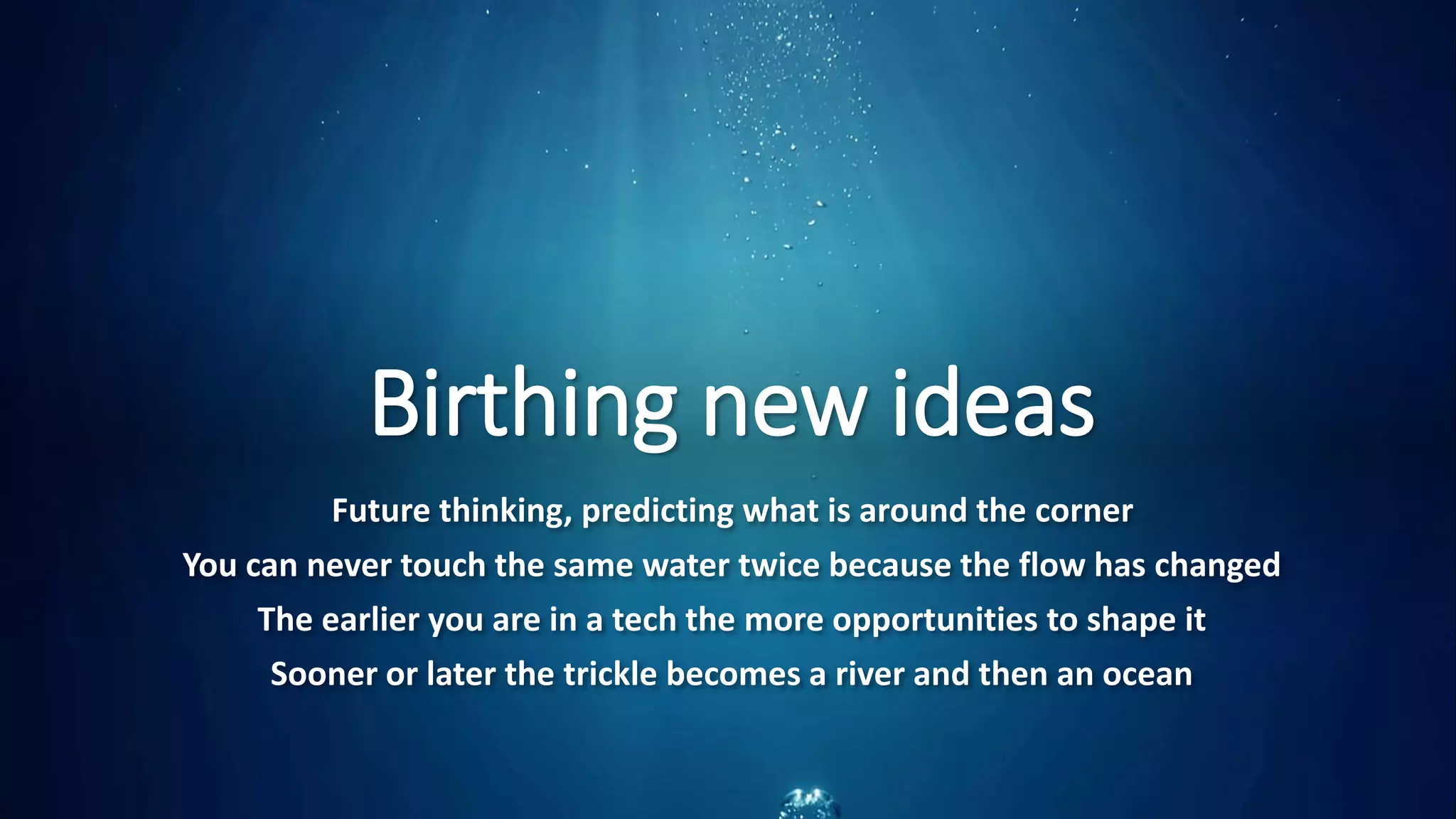 Birthing new ideas
Future thinking, predicting what is around the corner
You can never touch the same water twice because the flow has changed
The earlier you are in a tech the more opportunities to shape it
Sooner or later the trickle becomes a river and then an ocean
 