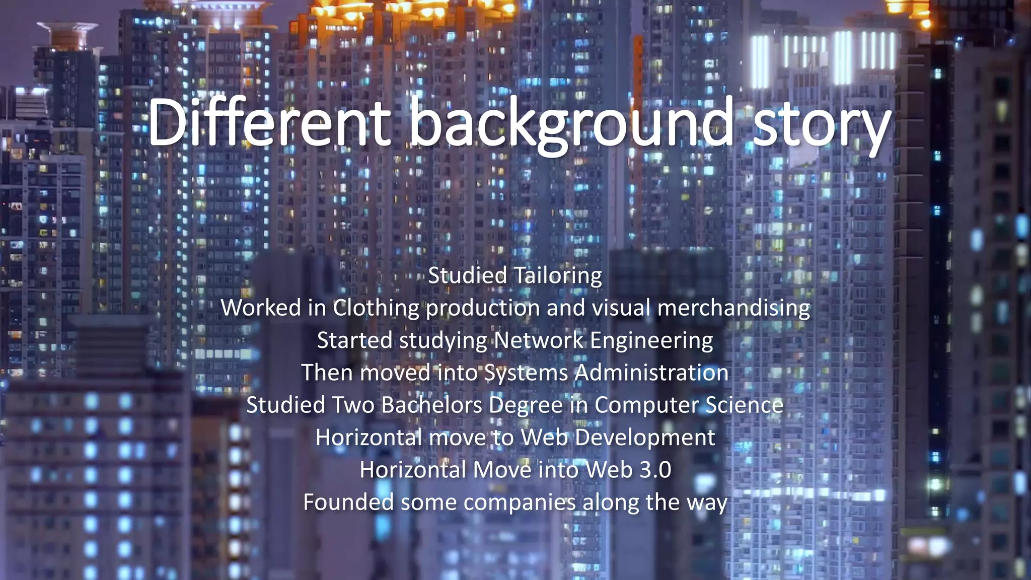Different background story
Studied Tailoring
Worked in Clothing production and visual merchandising
Started studying Network Engineering
Then moved into Systems Administration
Studied Two Bachelors Degree in Computer Science
Horizontal move to Web Development
Horizontal Move into Web 3.0
Founded some companies along the way
 