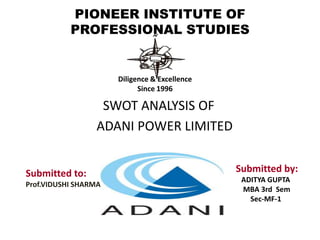 PIONEER INSTITUTE OF PROFESSIONAL STUDIES Diligence & Excellence Since 1996                         SWOT ANALYSIS OF                        ADANI POWER LIMITED                    Submitted by:                 ADITYA GUPTA                  MBA 3rd  Sem  Sec-MF-1    Submitted to: Prof.VIDUSHI SHARMA 