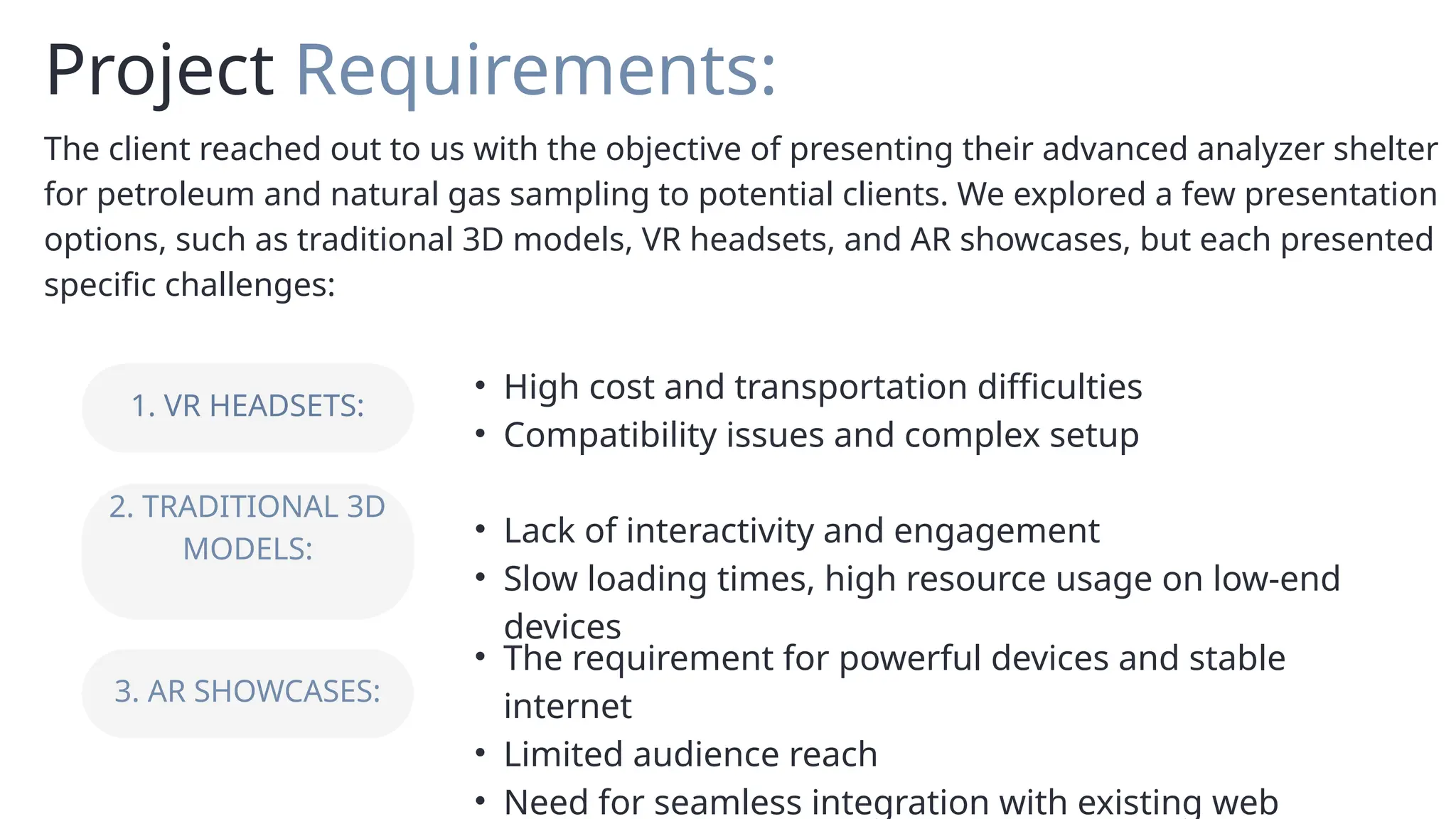 1. VR HEADSETS:
2. TRADITIONAL 3D
MODELS:
3. AR SHOWCASES:
• High cost and transportation difficulties
• Compatibility issues and complex setup
• Lack of interactivity and engagement
• Slow loading times, high resource usage on low-end
devices
• The requirement for powerful devices and stable
internet
• Limited audience reach
• Need for seamless integration with existing web
Project Requirements:
The client reached out to us with the objective of presenting their advanced analyzer shelter
for petroleum and natural gas sampling to potential clients. We explored a few presentation
options, such as traditional 3D models, VR headsets, and AR showcases, but each presented
specific challenges:
 