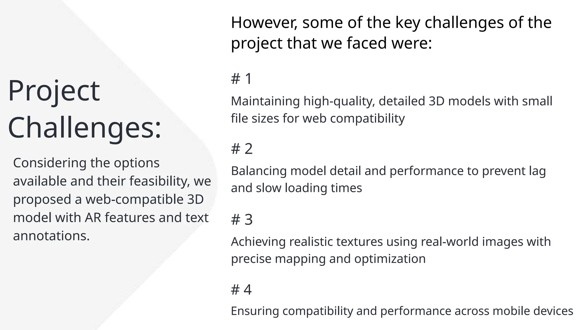 Project
Challenges:
Considering the options
available and their feasibility, we
proposed a web-compatible 3D
model with AR features and text
annotations.
# 1
Maintaining high-quality, detailed 3D models with small
file sizes for web compatibility
# 2
Balancing model detail and performance to prevent lag
and slow loading times
# 3
Achieving realistic textures using real-world images with
precise mapping and optimization
However, some of the key challenges of the
project that we faced were:
# 4
Ensuring compatibility and performance across mobile devices
 