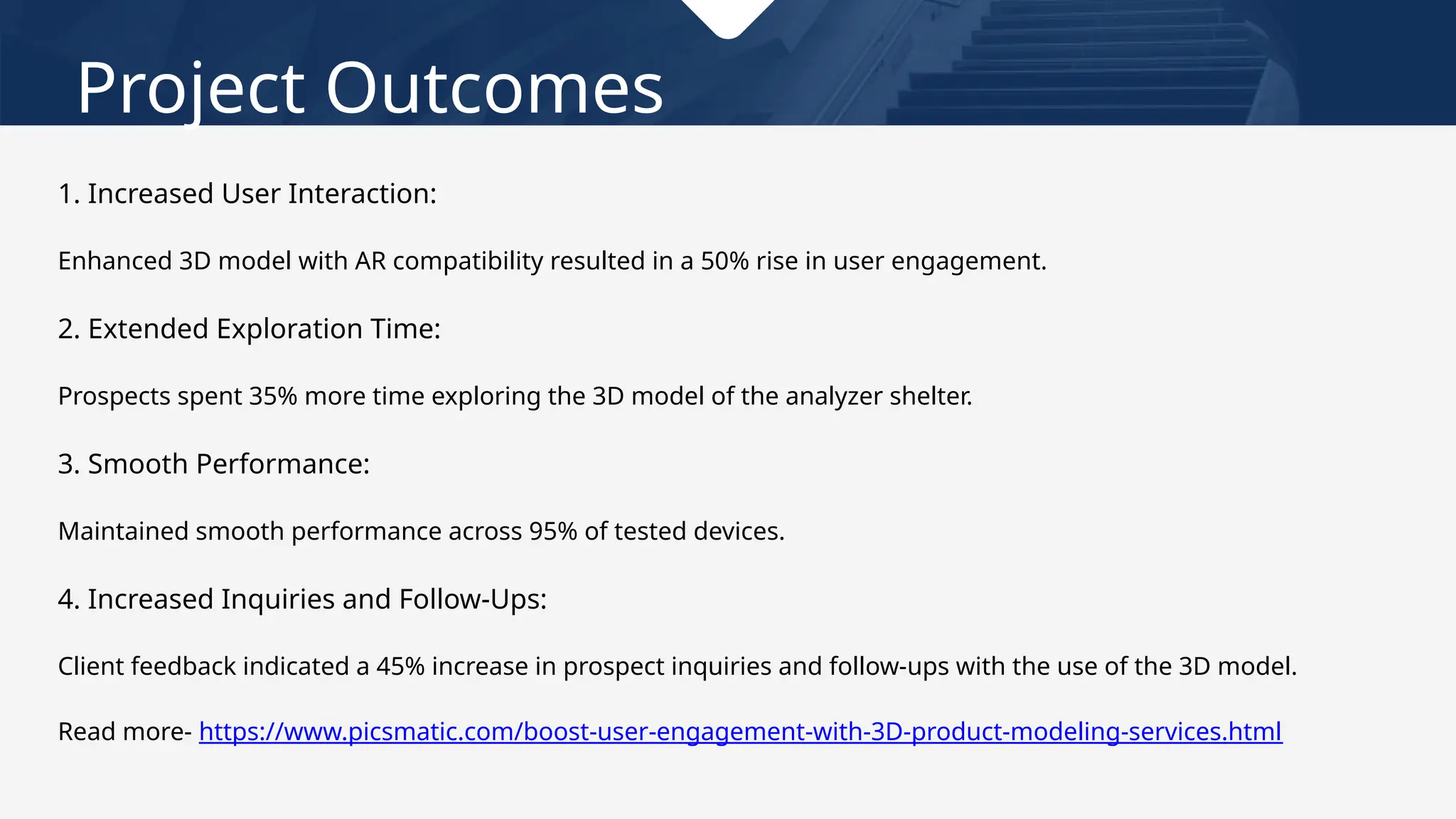 Project Outcomes
1. Increased User Interaction:
Enhanced 3D model with AR compatibility resulted in a 50% rise in user engagement.
2. Extended Exploration Time:
Prospects spent 35% more time exploring the 3D model of the analyzer shelter.
3. Smooth Performance:
Maintained smooth performance across 95% of tested devices.
4. Increased Inquiries and Follow-Ups:
Client feedback indicated a 45% increase in prospect inquiries and follow-ups with the use of the 3D model.
Read more- https://www.picsmatic.com/boost-user-engagement-with-3D-product-modeling-services.html
 