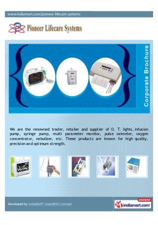 We are the renowned trader, retailer and supplier of O. T. lights, infusion
pump, syringe pump, multi parameter monitor, pulse oximeter, oxygen
concentrator, nebulizer, etc. These products are known for high quality,
precision and optimum strength.
 