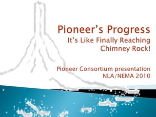 Pioneer’s ProgressIt’s Like Finally Reaching Chimney Rock!Pioneer Consortium presentation NLA/NEMA 2010 