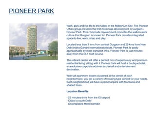 PIONEER PARK
Work, play and live life to the fullest in the Millennium City. The Pioneer
Urban group presents the first mixed use development in Gurgaon -
Pioneer Park. This composite development promotes the walk-to-work
culture that Gurgaon is known for. Pioneer Park provides integrated
space to live, work, shop and play.
Located less than 8 kms from central Gurgaon and 25 kms from New
Delhi.Indira Gandhi International Airport, Pioneer Park is easily
approachable by most transport links. Pioneer Park is just minutes
away from the DLF Golf Course.
This vibrant center will offer a perfect mix of super luxury and premium
residential living. Along with it Pioneer Park will host a boutique hotel,
an exclusive corporate address and retail and entertainment
destination.
With tall apartment towers clustered at the center of each
neighborhood, you get a variety of housing type perfect for your needs.
Each neighborhood will have a personal park with fountains and
shaded trees.
Location Benefits:
- 25 minutes drive from the IGI airport
- Close to south Delhi
- On proposed Metro corridor
 
