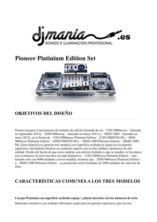 Pioneer Platinium Edition Set
OBJETIVOS DEL DISEÑO
Pioneer prepara el lanzamiento de modelos de edición limitada de sus “CDJ-2000nexus“ (lanzado
en septiembre 2012), “DJM-900nexus“ (lanzado en marzo 2011) y “RMX-1000“ (lanzado en
mayo 2012), en la forma de “CDJ-2000nexus Platinum Edition“ (CDJ-2000NXS-M), “DJM-
900nexus Platinum Edition“ (DJM-900NXS-M) y “RMX-1000 Platinum Edition“ (RMX-1000-
M). Estos dispositivos generan tres modelos con superficie acabada en espejo en los paneles
superiores, haciéndoles destacar en cualquier espacio con su alta calidad y apariencia de alta
calidad. Prueba del hecho de que estos modelos son edición limitada es que se pueden ver las places
con el números de serie inscritos en cada dispositivo. “CDJ-2000nexus Platinum Edition“ será
lanzado solo con 4000 unidades a nivel mundial, mientras que “DJM-900nexus Platinum Edition“
y “RMX-1000 Platinum Edition“ se producirán series limitadas de 2000 unidades de cada uno de
ellos.
CARACTERÍSTICAS COMUNES A LOS TRES MODELOS
Cuerpo Premium con superficie acabado espejo, y placas inscritas con los números de serie
Materiales metálicos con acabado reflectante usado para los paneles superiores, para los tres
 