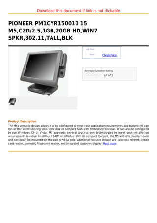 Download this document if link is not clickable


PIONEER PM1CYR150011 15
M5,C2D/2.5,1GB,20GB HD,WIN7
SPKR,802.11,TALL,BLK
                                                              List Price :

                                                                  Price :
                                                                             Check Price



                                                             Average Customer Rating

                                                                              out of 5




Product Description
The M5s versatile design allows it to be configured to meet your application requirements and budget. M5 can
run as thin client utilizing solid-state disk or compact flash with embedded Windows. It can also be configured
to run Windows XP or Vista. M5 supports several touchscreen technologies to meet your installation
requirement: Resistive, Intellitouch SAW, or InfraRed. With its compact footprint, the M5 will save counter space
and can easily be mounted on the wall or VESA pole. Additional features include WiFi wireless network, credit
card reader, biometric fingerprint reader, and integrated customer display. Read more
 