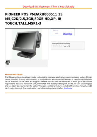 Download this document if link is not clickable


PIONEER POS PM3AXU000511 15
M5,C2D/2.5,3GB,80GB HD,XP, IR
TOUCH,TALL,MSR1-3
                                                              List Price :

                                                                  Price :
                                                                             Check Price



                                                             Average Customer Rating

                                                                              out of 5




Product Description
The M5s versatile design allows it to be configured to meet your application requirements and budget. M5 can
run as thin client utilizing solid-state disk or compact flash with embedded Windows. It can also be configured
to run Windows XP or Vista. M5 supports several touchscreen technologies to meet your installation
requirement: Resistive, Intellitouch SAW, or InfraRed. With its compact footprint, the M5 will save counter space
and can easily be mounted on the wall or VESA pole. Additional features include WiFi wireless network, credit
card reader, biometric fingerprint reader, and integrated customer display. Read more
 