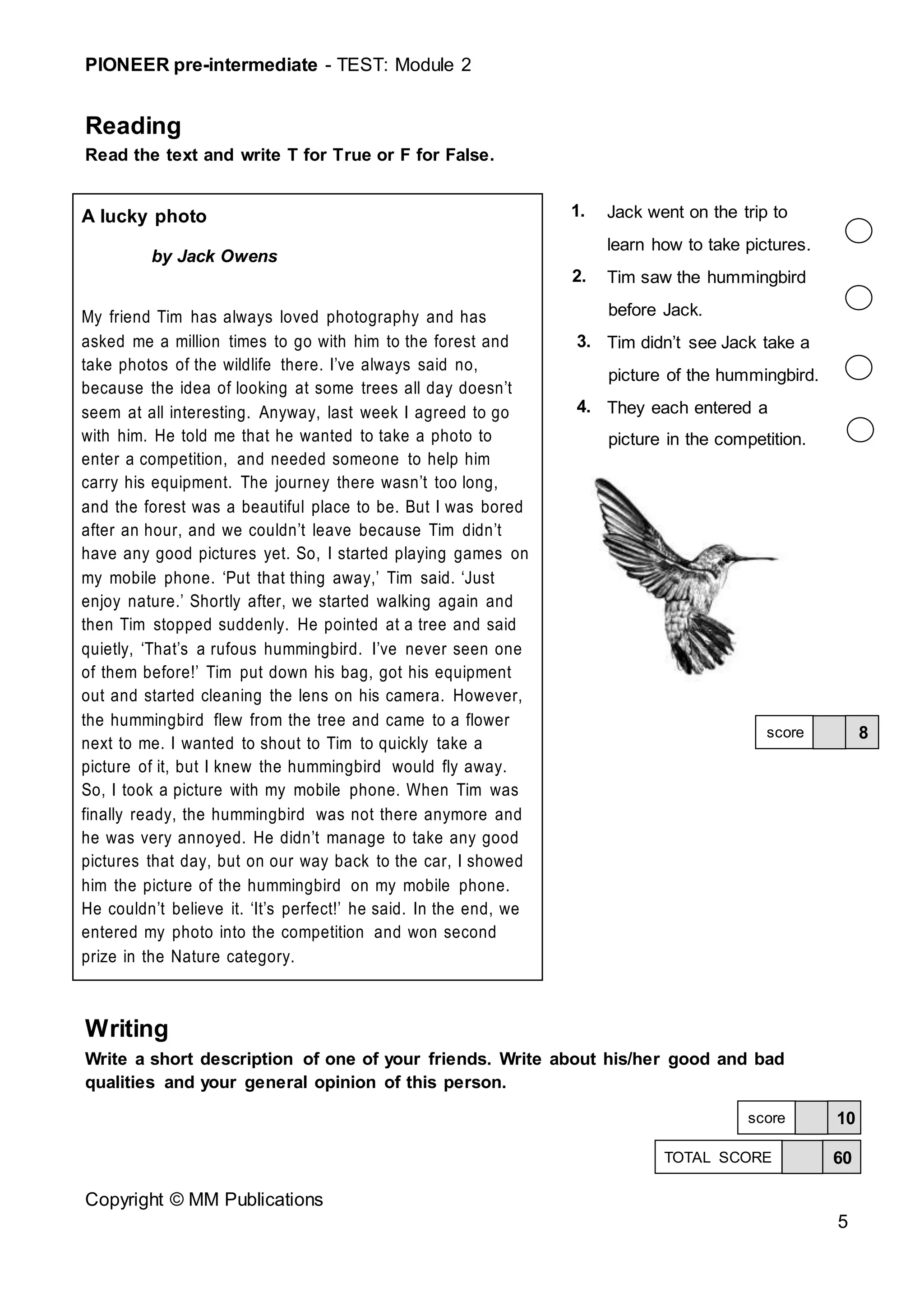 PIONEER pre-intermediate - TEST: Module 2
Copyright © MM Publications
5
Reading
Read the text and write T for True or F for False.
A lucky photo
by Jack Owens
My friend Tim has always loved photography and has
asked me a million times to go with him to the forest and
take photos of the wildlife there. I’ve always said no,
because the idea of looking at some trees all day doesn’t
seem at all interesting. Anyway, last week I agreed to go
with him. He told me that he wanted to take a photo to
enter a competition, and needed someone to help him
carry his equipment. The journey there wasn’t too long,
and the forest was a beautiful place to be. But I was bored
after an hour, and we couldn’t leave because Tim didn’t
have any good pictures yet. So, I started playing games on
my mobile phone. ‘Put that thing away,’ Tim said. ‘Just
enjoy nature.’ Shortly after, we started walking again and
then Tim stopped suddenly. He pointed at a tree and said
quietly, ‘That’s a rufous hummingbird. I’ve never seen one
of them before!’ Tim put down his bag, got his equipment
out and started cleaning the lens on his camera. However,
the hummingbird flew from the tree and came to a flower
next to me. I wanted to shout to Tim to quickly take a
picture of it, but I knew the hummingbird would fly away.
So, I took a picture with my mobile phone. When Tim was
finally ready, the hummingbird was not there anymore and
he was very annoyed. He didn’t manage to take any good
pictures that day, but on our way back to the car, I showed
him the picture of the hummingbird on my mobile phone.
He couldn’t believe it. ‘It’s perfect!’ he said. In the end, we
entered my photo into the competition and won second
prize in the Nature category.
1. Jack went on the trip to
learn how to take pictures.
2. Tim saw the hummingbird
before Jack.
3. Tim didn’t see Jack take a
picture of the hummingbird.
4. They each entered a
picture in the competition.
Writing
Write a short description of one of your friends. Write about his/her good and bad
qualities and your general opinion of this person.
8
score
10
score
60
TOTAL SCORE
 