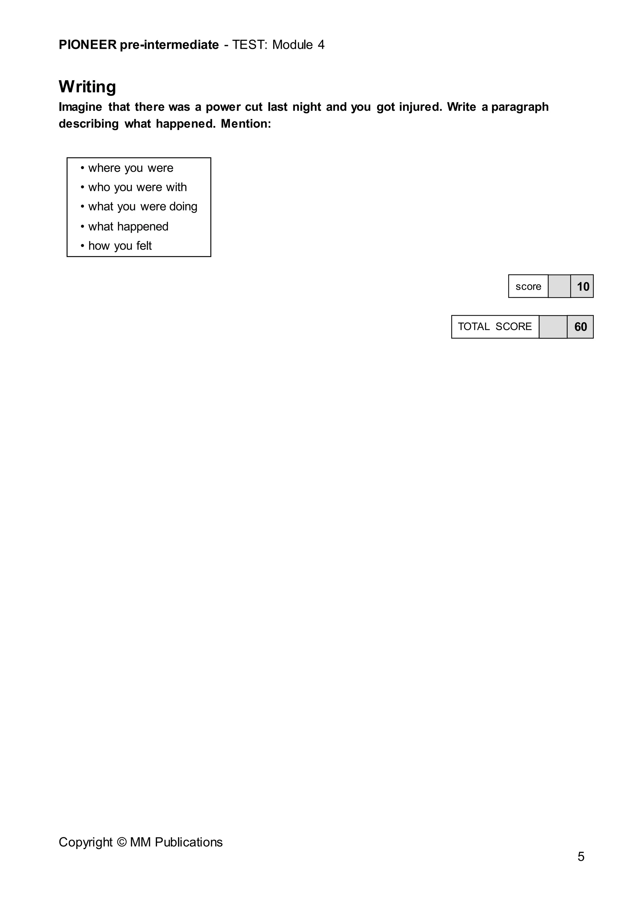 PIONEER pre-intermediate - TEST: Module 4
Copyright © MM Publications
5
Writing
Imagine that there was a power cut last night and you got injured. Write a paragraph
describing what happened. Mention:
• where you were
• who you were with
• what you were doing
• what happened
• how you felt
10
score
60
TOTAL SCORE
 
