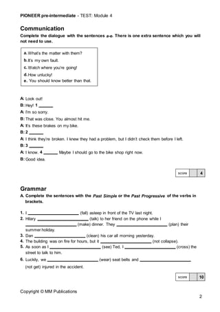 PIONEER pre-intermediate - TEST: Module 4
Copyright © MM Publications
2
Communication
Complete the dialogue with the sentences a-e. There is one extra sentence which you will
not need to use.
A: Look out!
B: Hey! 1
A: I’m so sorry.
B: That was close. You almost hit me.
A: It’s these brakes on my bike.
B: 2
A: I think they’re broken. I knew they had a problem, but I didn’t check them before I left.
B: 3
A: I know. 4 Maybe I should go to the bike shop right now.
B: Good idea.
Grammar
A. Complete the sentences with the Past Simple or the Past Progressive of the verbs in
brackets.
1. I (fall) asleep in front of the TV last night.
2. Hilary (talk) to her friend on the phone while I
(make) dinner. They (plan) their
summer holiday.
3. Dan (clean) his car all morning yesterday.
4. The building was on fire for hours, but it (not collapse).
5. As soon as I (see) Ted, I (cross) the
street to talk to him.
6. Luckily, we (wear) seat belts and
(not get) injured in the accident.
4
score
10
score
a. What’s the matter with them?
b.It’s my own fault.
c. Watch where you’re going!
d.How unlucky!
e. You should know better than that.
 