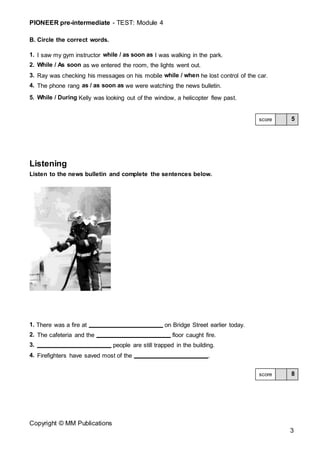 PIONEER pre-intermediate - TEST: Module 4
Copyright © MM Publications
3
B. Circle the correct words.
1. I saw my gym instructor while / as soon as I was walking in the park.
2. While / As soon as we entered the room, the lights went out.
3. Ray was checking his messages on his mobile while / when he lost control of the car.
4. The phone rang as / as soon as we were watching the news bulletin.
5. While / During Kelly was looking out of the window, a helicopter flew past.
Listening
Listen to the news bulletin and complete the sentences below.
1. There was a fire at on Bridge Street earlier today.
2. The cafeteria and the floor caught fire.
3. people are still trapped in the building.
4. Firefighters have saved most of the .
5
score
8
score
 