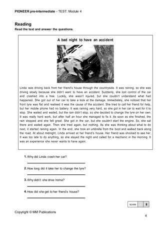 PIONEER pre-intermediate - TEST: Module 4
Copyright © MM Publications
4
Reading
Read the text and answer the questions.
1. Why did Linda crash her car?
2. How long did it take her to change the tyre?
3. Why didn’t she drive home?
4. How did she get to her friend’s house?
A bad night to have an accident
Linda was driving back from her friend’s house through the countryside. It was raining, so she was
driving slowly because she didn’t want to have an accident. Suddenly, she lost control of the car
and crashed into a tree. Luckily, she wasn’t injured, but she couldn’t understand what had
happened. She got out of her car to take a look at the damage. Immediately, she noticed that her
front tyre was flat and realised it was the cause of the accident. She tried to call her friend for help,
but her mobile phone had no battery. It was raining very hard, so she got in her car to wait for it to
stop. She waited and waited, but the rain didn’t stop, so she decided to change the tyre on her own.
It was really hard work, but after half an hour she managed to fix it. As soon as she finished, the
rain stopped and she felt great. She got in the car, but she couldn’t start the engine. So, she sat
there and waited again. Then she tried again, but nothing. As she was thinking about what to do
next, it started raining again. In the end, she took an umbrella from the boot and walked back along
the road. At about midnight, Linda arrived at her friend’s house. Her friend was shocked to see her.
It was too late to do anything, so she stayed the night and called for a mechanic in the morning. It
was an experience she never wants to have again.
8
score
 