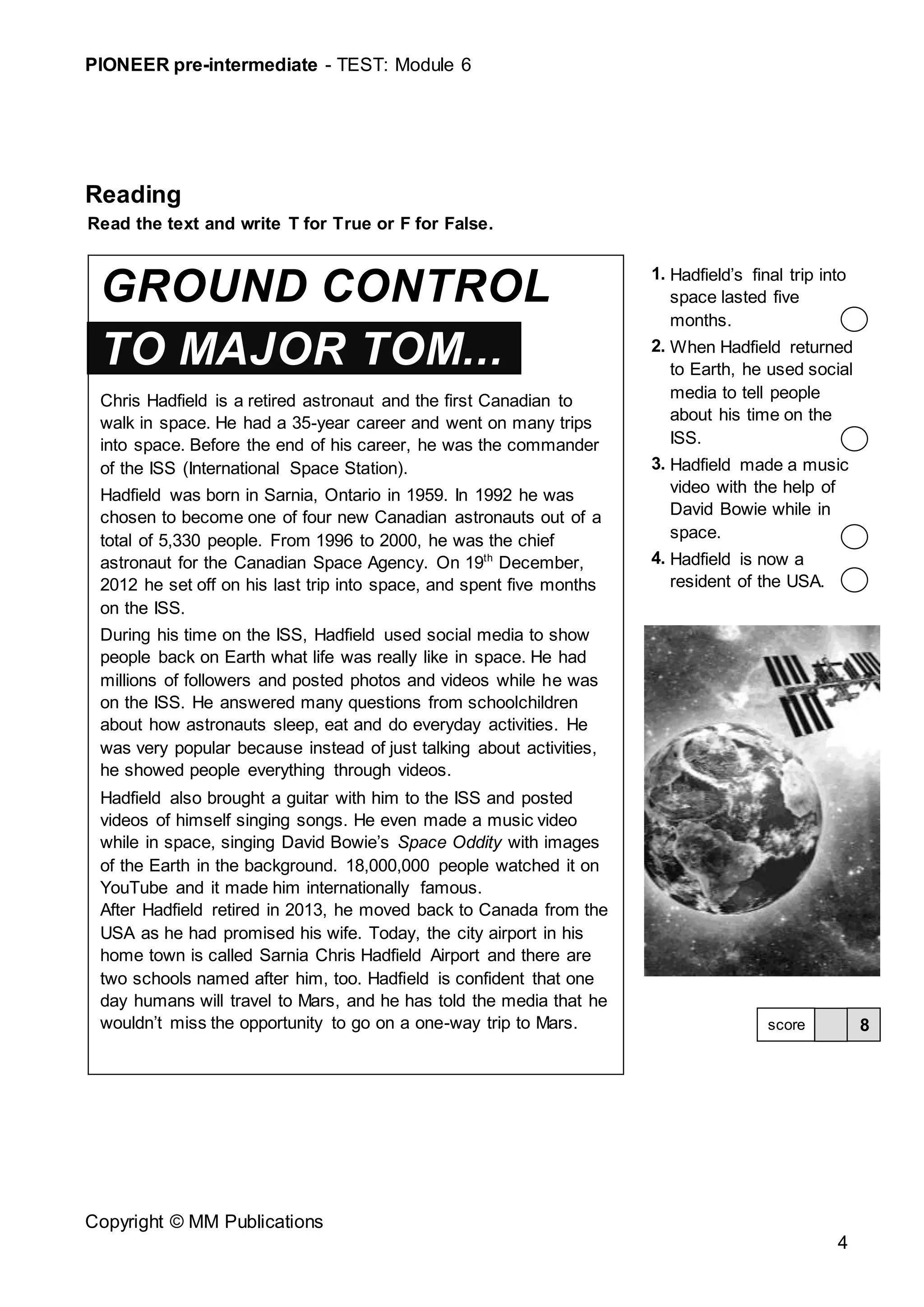PIONEER pre-intermediate - TEST: Module 6
Copyright © MM Publications
4
Reading
Read the text and write T for True or F for False.
GROUND CONTROL
TO MAJOR TOM...
Chris Hadfield is a retired astronaut and the first Canadian to
walk in space. He had a 35-year career and went on many trips
into space. Before the end of his career, he was the commander
of the ISS (International Space Station).
Hadfield was born in Sarnia, Ontario in 1959. In 1992 he was
chosen to become one of four new Canadian astronauts out of a
total of 5,330 people. From 1996 to 2000, he was the chief
astronaut for the Canadian Space Agency. On 19th
December,
2012 he set off on his last trip into space, and spent five months
on the ISS.
During his time on the ISS, Hadfield used social media to show
people back on Earth what life was really like in space. He had
millions of followers and posted photos and videos while he was
on the ISS. He answered many questions from schoolchildren
about how astronauts sleep, eat and do everyday activities. He
was very popular because instead of just talking about activities,
he showed people everything through videos.
Hadfield also brought a guitar with him to the ISS and posted
videos of himself singing songs. He even made a music video
while in space, singing David Bowie’s Space Oddity with images
of the Earth in the background. 18,000,000 people watched it on
YouTube and it made him internationally famous.
After Hadfield retired in 2013, he moved back to Canada from the
USA as he had promised his wife. Today, the city airport in his
home town is called Sarnia Chris Hadfield Airport and there are
two schools named after him, too. Hadfield is confident that one
day humans will travel to Mars, and he has told the media that he
wouldn’t miss the opportunity to go on a one-way trip to Mars.
1. Hadfield’s final trip into
space lasted five
months.
2. When Hadfield returned
to Earth, he used social
media to tell people
about his time on the
ISS.
3. Hadfield made a music
video with the help of
David Bowie while in
space.
4. Hadfield is now a
resident of the USA.
8
score
 