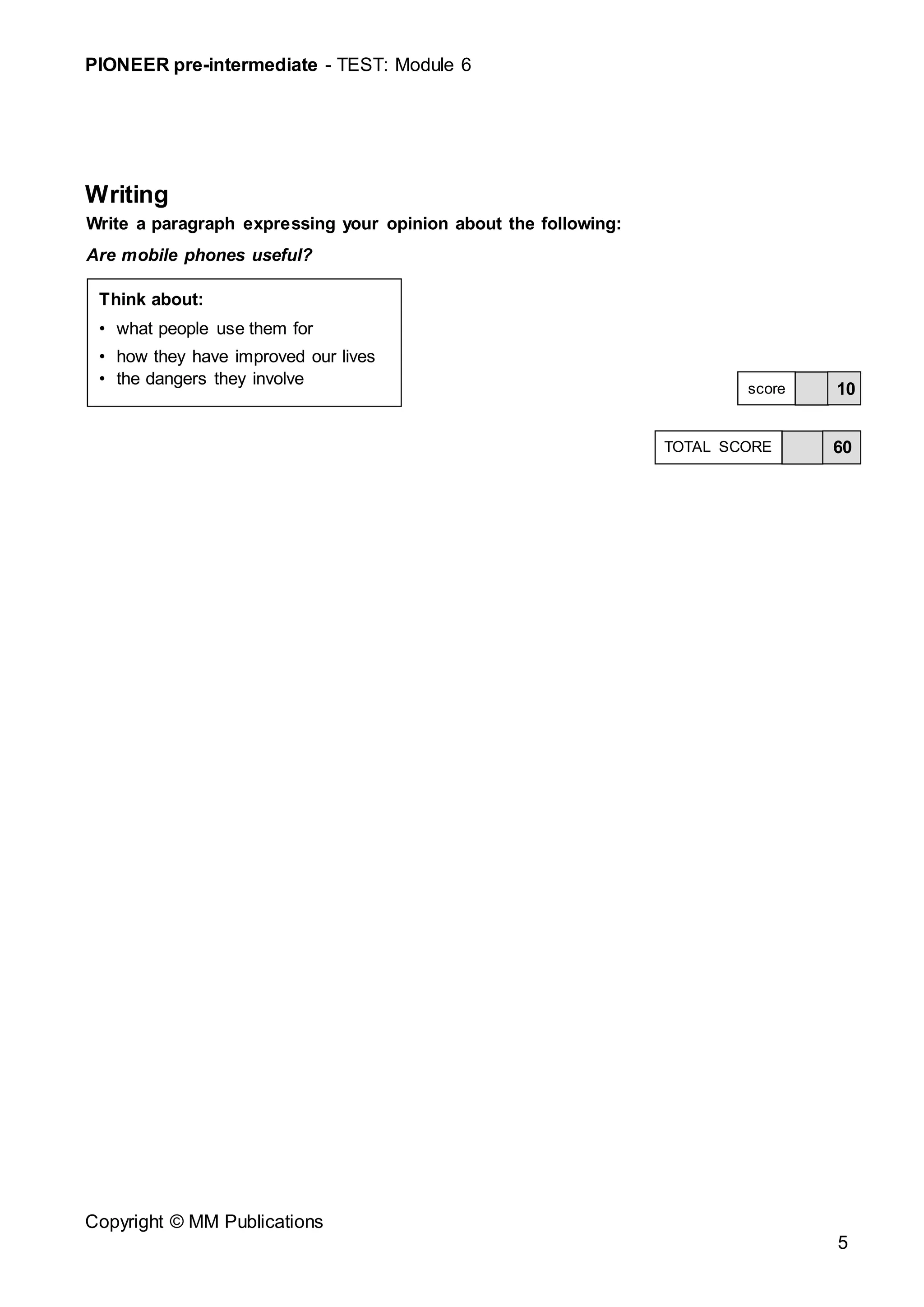 PIONEER pre-intermediate - TEST: Module 6
Copyright © MM Publications
5
Writing
Write a paragraph expressing your opinion about the following:
Are mobile phones useful?
10
score
60
TOTAL SCORE
Think about:
• what people use them for
• how they have improved our lives
• the dangers they involve
 