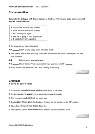PIONEER pre-intermediate - TEST: Module 8
Copyright © MM Publications
2
Communication
Complete the dialogue with the sentences in the box. There is one extra sentence which
you will not need to use.
A: So, what did you think of the film?
B: 1 I don’t usually enjoy action films that much.
A: The special effects were amazing! The scene that showed the plane crashing into the sea
was incredible.
B: 2 But the acting was pretty good.
A: 3 I think Donald Price was excellent! And you know what? 4
B: Well, I’m not sure about that, but it was certainly entertaining.
Grammar
A. Circle the correct words.
1. A computer controls / is controlled the traffic lights in the street.
2. English speaks / is spoken in many countries around the world.
3. This museum was built / built five years ago.
4. Cricket played / was played in Southern England for the first time in the 16th
century.
5. Mark Swan directed / was directed that film.
6. The Olympic Games hold / are held in a different country every four years.
6
score
4
score
a. I don’t think that was very realistic.
b. What a waste of time and money!
c. You can say that again.
d. The film is going to be a blockbuster.
e. It was better than I expected.
 