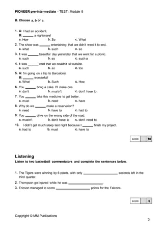 PIONEER pre-intermediate - TEST: Module 8
Copyright © MM Publications
3
B. Choose a, b or c.
1. A: I had an accident.
B: a nightmare!
a. How b. So c. What
2. The show was entertaining that we didn’t want it to end.
a. what b. such c. so
3. It was beautiful day yesterday that we went for a picnic.
a. such b. so c. such a
4. It was cold that we couldn’t sit outside.
a. such b. so c. too
5. A: I’m going on a trip to Barcelona!
B: wonderful!
a. What b. Such c. How
6. You bring a cake. I’ll make one.
a. don’t b. mustn’t c. don’t have to
7. You take this medicine to get better.
a. must b. need c. have
8. Why do we make a reservation?
a. need b. have to c. had to
9. You drive on the wrong side of the road.
a. mustn’t b. don’t have to c. don’t need to
10. I didn’t get much sleep last night because I finish my project.
a. had to b. must c. have to
Listening
Listen to two basketball commentators and complete the sentences below.
1. The Tigers were winning by 6 points, with only seconds left in the
third quarter.
2. Thompson got injured while he was .
3. Ericson managed to score points for the Falcons.
10
score
6
score
 