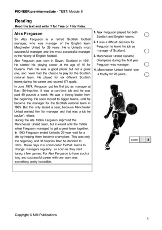 PIONEER pre-intermediate - TEST: Module 8
Copyright © MM Publications
4
Reading
Read the text and write T for True or F for False.
Alex Ferguson
Sir Alex Ferguson is a retired Scottish football
manager, who was manager of the English team
Manchester United for 26 years. He is United’s most
successful manager and the most successful manager
in the history of English football.
Alex Ferguson was born in Govan, Scotland in 1941.
He started his playing career at the age of 16 for
Queens Park. He was a good player but not a great
one, and never had the chance to play for the Scottish
national team. He played for six different Scottish
teams during his career and scored 171 goals.
In June 1974, Ferguson got his first job as manager at
East Stirlingshire. It was a part-time job and he was
paid 40 pounds a week. He was a strong leader from
the beginning. He soon moved to bigger teams, until he
became the manager for the Scottish national team in
1985. But this only lasted a year, because Manchester
United wanted him for manager and that was a job he
couldn’t refuse.
During the late 1980s Ferguson improved the
Manchester United team, but it wasn’t until the 1990s
when Ferguson managed to get a great team together.
In 1993 Ferguson ended United’s 26-year wait for a
title by helping them become champions. This was only
the beginning and 38 trophies later he decided to
retire. These days it is common for football teams to
change managers regularly, as soon as they start
losing a few games. For Alex Ferguson to have such a
long and successful career with one team was
something pretty incredible.
1. Alex Ferguson played for both
Scottish and English teams.
2. It was a difficult decision for
Ferguson to leave his job as
manager of Scotland.
3. Manchester United became
champions during the first year
Ferguson was manager.
4. Manchester United hadn’t won
a trophy for 26 years.
8
score
 