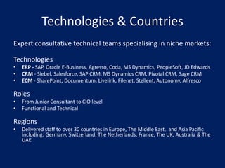 Technologies & Countries
Expert consultative technical teams specialising in niche markets:

Technologies
•   ERP - SAP, Oracle E-Business, Agresso, Coda, MS Dynamics, PeopleSoft, JD Edwards
•   CRM - Siebel, Salesforce, SAP CRM, MS Dynamics CRM, Pivotal CRM, Sage CRM
•   ECM - SharePoint, Documentum, Livelink, Filenet, Stellent, Autonomy, Alfresco

Roles
•   From Junior Consultant to CIO level
•   Functional and Technical

Regions
•   Delivered staff to over 30 countries in Europe, The Middle East, and Asia Pacific
    including: Germany, Switzerland, The Netherlands, France, The UK, Australia & The
    UAE
 