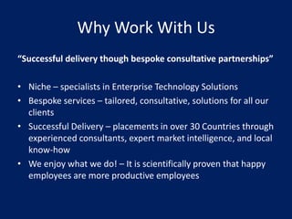 Why Work With Us
“Successful delivery though bespoke consultative partnerships”

• Niche – specialists in Enterprise Technology Solutions
• Bespoke services – tailored, consultative, solutions for all our
  clients
• Successful Delivery – placements in over 30 Countries through
  experienced consultants, expert market intelligence, and local
  know-how
• We enjoy what we do! – It is scientifically proven that happy
  employees are more productive employees
 