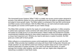 The Honeywell Access Systems’ NStar™ NS2 is a totally new access control system designed to
provide a cost effective solution for entry level applications plus the ability to seamlessly expand
and adapt to future growth needs. The NStar system is composed of the new NS2 control panel
and NStar access control software. With the NStar NS2 you can start small and easily expand
and upgrade your access control system as your needs change.
The NStar NS2 controller is ideal for the needs of a small system application. It offers simplicity
to satisfy basic application needs combined with state-of-the-art technology, processing power
and speed not usually found in an entry-level product. NStar’s totally new architecture includes
unprecedented scalability allowing for easy system expansions or future technology updates via
a unique Xport expansion port. Whether you need to add doors or system functions, the NS2
gives you a clear path to future growth.
NStar software is a comprehensive access control application designed for use with the NS2
controller. NStar provides fast installation and setup with Quick Start Configuration Wizards and
simple operation via user-defined control and viewing of system status and an event viewer for
real-time observation of system activities. If you want to go beyond the basics, an option
package that includes video badging, real-time alarm pop ups, digital video integration and
networking is available to meet future needs.
 