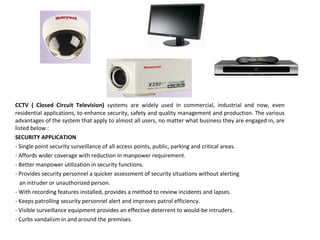 CCTV ( Closed Circuit Television) systems are widely used in commercial, industrial and now, even
residential applications, to enhance security, safety and quality management and production. The various
advantages of the system that apply to almost all users, no matter what business they are engaged in, are
listed below :
SECURITY APPLICATION
- Single point security surveillance of all access points, public, parking and critical areas.
- Affords wider coverage with reduction in manpower requirement.
- Better manpower utilization in security functions.
- Provides security personnel a quicker assessment of security situations without alerting
an intruder or unauthorized person.
- With recording features installed, provides a method to review incidents and lapses.
- Keeps patrolling security personnel alert and improves patrol efficiency.
- Visible surveillance equipment provides an effective deterrent to would-be intruders.
- Curbs vandalism in and around the premises.
 