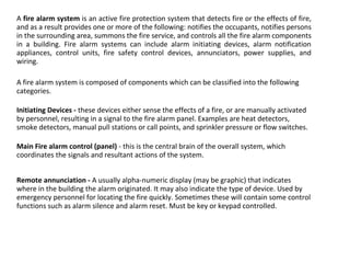 A fire alarm system is an active fire protection system that detects fire or the effects of fire,
and as a result provides one or more of the following: notifies the occupants, notifies persons
in the surrounding area, summons the fire service, and controls all the fire alarm components
in a building. Fire alarm systems can include alarm initiating devices, alarm notification
appliances, control units, fire safety control devices, annunciators, power supplies, and
wiring.
A fire alarm system is composed of components which can be classified into the following
categories.
Initiating Devices - these devices either sense the effects of a fire, or are manually activated
by personnel, resulting in a signal to the fire alarm panel. Examples are heat detectors,
smoke detectors, manual pull stations or call points, and sprinkler pressure or flow switches.
Main Fire alarm control (panel) - this is the central brain of the overall system, which
coordinates the signals and resultant actions of the system.
Remote annunciation - A usually alpha-numeric display (may be graphic) that indicates
where in the building the alarm originated. It may also indicate the type of device. Used by
emergency personnel for locating the fire quickly. Sometimes these will contain some control
functions such as alarm silence and alarm reset. Must be key or keypad controlled.
 