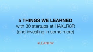 5 THINGS WE LEARNED
with 30 startups at HAXLR8R
(and investing in some more)
#LEANHW

 