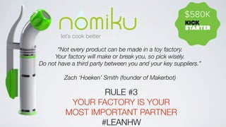 $580K
let’s cook better

“Not every product can be made in a toy factory.
Your factory will make or break you, so pick wisely.
Do not have a third party between you and your key suppliers.”
Zach ‘Hoeken’ Smith (founder of Makerbot)

RULE #3
YOUR FACTORY IS YOUR
MOST IMPORTANT PARTNER 
#LEANHW

 