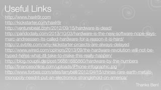 Useful Links
http://www.haxlr8r.com
http://kickstarter.com/haxlr8r
http://venturebeat.com/2012/09/15/hardware-is-dead/
http://pandodaily.com/2013/10/03/hardware-is-the-new-software-nope-saysmarc-andreessen-its-called-hardware-for-a-reason-it-is-hard/
http://z.svbtle.com/why-kickstarter-projects-are-always-delayed
http://www.wired.com/opinion/2013/09/the-hardware-revolution-will-not-behyped-heres-what-itll-take-to-make-this-really-happen/
http://blog.noupsi.de/post/56881685860/hardware-by-the-numbers
http://ﬁnancesonline.com/uploads/iPhone-infographic.jpg
http://www.forbes.com/sites/larrybell/2012/04/15/chinas-rare-earth-metalsmonopoly-neednt-put-an-electronics-stranglehold-on-america/
Thanks Ben!

 