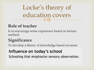 
Role of teacher
Is to encourage sense experience based on lecture
method.
Significance
To develop a theory of knowledge based on sense.
Locke’s theory of
education covers
 