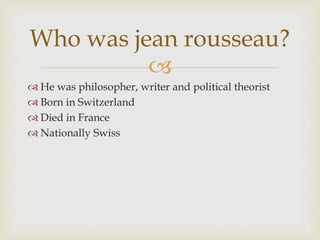 
 He was philosopher, writer and political theorist
 Born in Switzerland
 Died in France
 Nationally Swiss
Who was jean rousseau?
 