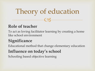 
Role of teacher
To act as loving facilitator learning by creating a home
like school environment
Significance
Educational method that change elementary education
Influence on today’s school
Schooling based objective learning
Theory of education
 