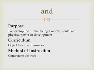 
Purpose
To develop the human being’s moral, mental and
physical power or development
Curriculum
Object lesson and number
Method of instruction
Concrete to abstract
and
 