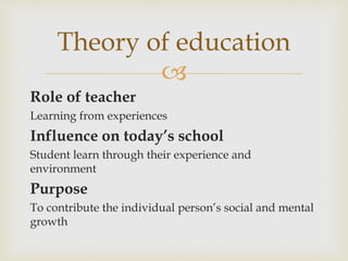 
Role of teacher
Learning from experiences
Influence on today’s school
Student learn through their experience and
environment
Purpose
To contribute the individual person’s social and mental
growth
Theory of education
 