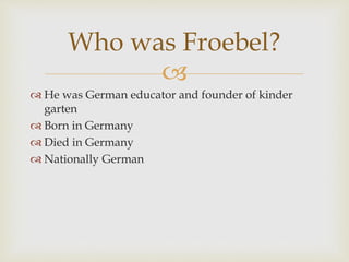 
 He was German educator and founder of kinder
garten
 Born in Germany
 Died in Germany
 Nationally German
Who was Froebel?
 