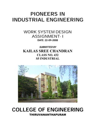 PIONEERS IN
INDUSTRIAL ENGINEERING

   WORK SYSTEM DESIGN
     ASSIGNMENT- I
        DATE: 22-09-2008

          SUBMITTED BY
   KAILAS SREE CHANDRAN
         CLASS NO. 432
        S5 INDUSTRIAL




COLLEGE OF ENGINEERING
     THIRUVANANTHAPURAM
 